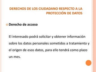 DERECHOS DE LOS CIUDADANO RESPECTO A LA
PROTECCIÓN DE DATOS
 Derecho de acceso
El interesado podrá solicitar y obtener información
sobre los datos personales sometidos a tratamiento y
el origen de esos datos, para ello tendrá como plazo
un mes.
 