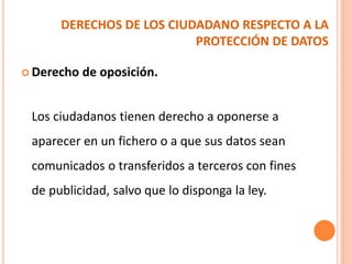 DERECHOS DE LOS CIUDADANO RESPECTO A LA
PROTECCIÓN DE DATOS
 Derecho de oposición.
Los ciudadanos tienen derecho a oponerse a
aparecer en un fichero o a que sus datos sean
comunicados o transferidos a terceros con fines
de publicidad, salvo que lo disponga la ley.
 