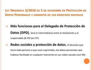 LEY ORGÁNICA 3/2018 DE 5 DE DICIEMBRE DE PROTECCIÓN DE
DATOS PERSONALES Y GARANTÍA DE LOS DERECHOS DIGITALES
 Más funciones para el Delegado de Protección de
Datos (DPD). Será el intermediario entre el reclamante y el
responsable de PD (art 37).
 Redes sociales y protección de datos. El derecho que
tiene toda persona a que sean suprimidos, los datos personales que
hubiese facilitado en cualquier momento en sus redes sociales (art 94).
 