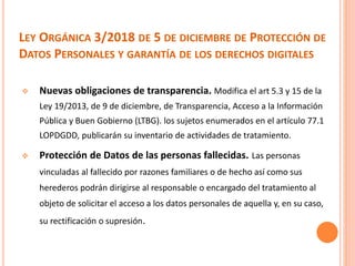 LEY ORGÁNICA 3/2018 DE 5 DE DICIEMBRE DE PROTECCIÓN DE
DATOS PERSONALES Y GARANTÍA DE LOS DERECHOS DIGITALES
 Nuevas obligaciones de transparencia. Modifica el art 5.3 y 15 de la
Ley 19/2013, de 9 de diciembre, de Transparencia, Acceso a la Información
Pública y Buen Gobierno (LTBG). los sujetos enumerados en el artículo 77.1
LOPDGDD, publicarán su inventario de actividades de tratamiento.
 Protección de Datos de las personas fallecidas. Las personas
vinculadas al fallecido por razones familiares o de hecho así como sus
herederos podrán dirigirse al responsable o encargado del tratamiento al
objeto de solicitar el acceso a los datos personales de aquella y, en su caso,
su rectificación o supresión.
 