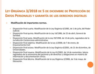 LEY ORGÁNICA 3/2018 DE 5 DE DICIEMBRE DE PROTECCIÓN DE
DATOS PERSONALES Y GARANTÍA DE LOS DERECHOS DIGITALES
 Modificación de importantes normas.
 Disposición final cuarta. Modificación de la Ley Orgánica 6/1985, de 1 de julio, del Poder
Judicial.
 Disposición final quinta. Modificación de la Ley 14/1986, de 25 de abril, General de
Sanidad.
 Disposición final sexta. Modificación de la Ley 29/1998, de 13 de julio, reguladora de la
Jurisdicción Contencioso-administrativa.
 Disposición final séptima. Modificación de la Ley 1/2000, de 7 de enero, de
Enjuiciamiento Civil
 Disposición final octava. Modificación de la Ley Orgánica 6/2001, de 21 de diciembre, de
Universidades.
 Disposición final novena. Modificación de la Ley 41/2002, de 14 de noviembre, básica
reguladora de la autonomía del paciente y de derechos y obligaciones en materia de
información y documentación clínica.
 Disposición final décima. Modificación de la Ley Orgánica 2/2006, de 3 de mayo, de
Educación.
 