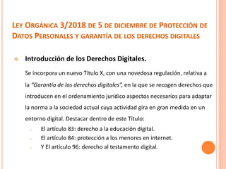 LEY ORGÁNICA 3/2018 DE 5 DE DICIEMBRE DE PROTECCIÓN DE
DATOS PERSONALES Y GARANTÍA DE LOS DERECHOS DIGITALES
 Introducción de los Derechos Digitales.
Se incorpora un nuevo Título X, con una novedosa regulación, relativa a
la “Garantía de los derechos digitales”, en la que se recogen derechos que
introducen en el ordenamiento jurídico aspectos necesarios para adaptar
la norma a la sociedad actual cuya actividad gira en gran medida en un
entorno digital. Destacar dentro de este Título:
o El artículo 83: derecho a la educación digital.
o El artículo 84: protección a los menores en internet.
o Y El artículo 96: derecho al testamento digital.
 