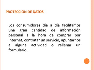 PROTECCIÓN DE DATOS
Los consumidores día a día facilitamos
una gran cantidad de información
personal a la hora de comprar por
Internet, contratar un servicio, apuntarnos
a alguna actividad o rellenar un
formulario…
 