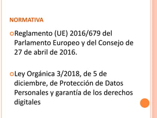 NORMATIVA
Reglamento (UE) 2016/679 del
Parlamento Europeo y del Consejo de
27 de abril de 2016.
Ley Orgánica 3/2018, de 5 de
diciembre, de Protección de Datos
Personales y garantía de los derechos
digitales
 