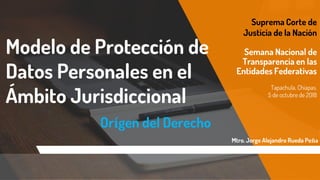Modelo de Protección de
Datos Personales en el
Ámbito Jurisdiccional
Orígen del Derecho
Suprema Corte de
Justicia de la Nación
Semana Nacional de
Transparencia en las
Entidades Federativas
Tapachula, Chiapas.
5 de octubre de 2018
Mtro. Jorge Alejandro Rueda Peña
 