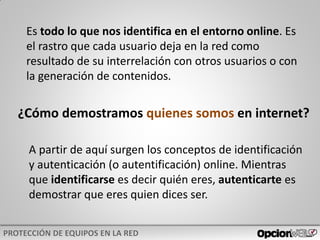 Es todo lo que nos identifica en el entorno online. Es
el rastro que cada usuario deja en la red como
resultado de su interrelación con otros usuarios o con
la generación de contenidos.
¿Cómo demostramos quienes somos en internet?
A partir de aquí surgen los conceptos de identificación
y autenticación (o autentificación) online. Mientras
que identificarse es decir quién eres, autenticarte es
demostrar que eres quien dices ser.
 