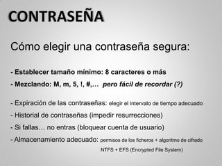 Cómo elegir una contraseña segura:
- Establecer tamaño mínimo: 8 caracteres o más
- Mezclando: M, m, 5, !, #,… pero fácil de recordar (?)
- Expiración de las contraseñas: elegir el intervalo de tiempo adecuado
- Historial de contraseñas (impedir resurrecciones)
- Si fallas… no entras (bloquear cuenta de usuario)
- Almacenamiento adecuado: permisos de los ficheros + algoritmo de cifrado
NTFS + EFS (Encrypted File System)
 