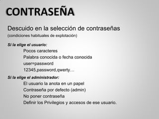 Descuido en la selección de contraseñas
(condiciones habituales de explotación)
Si la elige el usuario:
Pocos caracteres
Palabra conocida o fecha conocida
user=password
12345,password,qwerty…
Si la elige el administrador:
El usuario la anota en un papel
Contraseña por defecto (admin)
No poner contraseña
Definir los Privilegios y accesos de ese usuario.
 