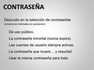 Descuido en la selección de contraseñas
(condiciones habituales de explotación)
De uso público.
La contraseña inmortal (nunca expira).
Las cuentas de usuario siempre activas.
La contraseña que muere… y resucita!
Usar la misma contraseña para todo
 