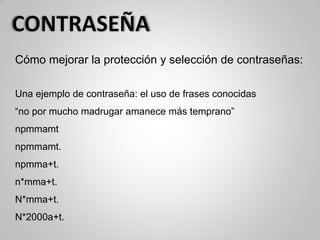 Cómo mejorar la protección y selección de contraseñas:
Una ejemplo de contraseña: el uso de frases conocidas
“no por mucho madrugar amanece más temprano”
npmmamt
npmmamt.
npmma+t.
n*mma+t.
N*mma+t.
N*2000a+t.
 