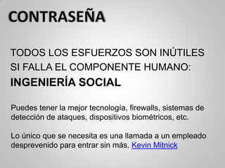 TODOS LOS ESFUERZOS SON INÚTILES
SI FALLA EL COMPONENTE HUMANO:
INGENIERÍA SOCIAL
Puedes tener la mejor tecnología, firewalls, sistemas de
detección de ataques, dispositivos biométricos, etc.
Lo único que se necesita es una llamada a un empleado
desprevenido para entrar sin más. Kevin Mitnick
 