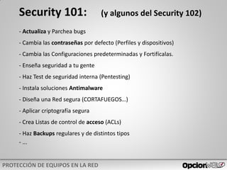 Security 101: (y algunos del Security 102)
- Actualiza y Parchea bugs
- Cambia las contraseñas por defecto (Perfiles y dispositivos)
- Cambia las Configuraciones predeterminadas y Fortifícalas.
- Enseña seguridad a tu gente
- Haz Test de seguridad interna (Pentesting)
- Instala soluciones Antimalware
- Diseña una Red segura (CORTAFUEGOS…)
- Aplicar criptografía segura
- Crea Listas de control de acceso (ACLs)
- Haz Backups regulares y de distintos tipos
- ...
 