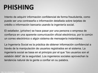 Intento de adquirir información confidencial de forma fraudulenta, como
puede ser una contraseña o información detallada sobre tarjetas de
crédito o información bancaria usando la ingeniería social.
El estafador, (phisher) se hace pasar por una persona o empresa de
confianza en una aparente comunicación oficial electrónica, por lo común
un correo electrónico o algún sistema de mensajería instantánea.
La Ingeniería Social es la práctica de obtener información confidencial a
través de la manipulación de usuarios registrados en el sistema. La
ingeniería social se basa en el principio por el que “los usuarios son el
eslabón débil” de la seguridad. Los ingenieros sociales aprovechan la
tendencia natural de la gente a confiar en su palabra.
http://es.wikipedia.org/wiki/Dialer
 