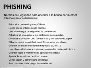 Normas de Seguridad para acceder a la banca por Internet
(http://www.seguridadenlared.org)
Evitar el acceso en lugares públicos.
Nunca seguir enlaces desde correos.
Leer los consejos de seguridad de cada banco.
Actualizar el navegador y sus protocolos de seguridad.
Observar la dirección URL (cifrado SSL*) y el certificado digital.
El banco nunca le solicitará que informe sobre sus claves
Guardar las claves en secreto (no post-it, txt, etc…)
Usar claves aleatorias apropiadas y cambiarlas cada cierto tiempo
Guardar copia o imprimir cada operación realizada
Apuntar la fecha/hora de último acceso
Cerrar sesión y borrar caché al finalizar
Ante cualquier duda, preguntar a su banco.
http://es.wikipedia.org/wiki/Dialer
 