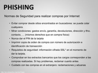 Normas de Seguridad para realizar compras por Internet
• Evitar comprar desde sitios encontrados en buscadores: se puede colar
cualquiera.
• Mirar condiciones: gastos envío, garantía, devoluciones, dirección y tfno.
contacto, … (mismos derechos que en compra física)
• Nunca dar el PIN de la tarjeta
• Imprimir copia de orden de compra con número de autorización e
identificación de transacción
• Requisitos de seguridad: información cifrada SSL* en el momento de
dar la tarjeta.
• Comprobar en los extractos bancarios que los cargos corresponden a las
compras realizadas. Si hay problemas, reclamar cuanto antes
• Cuidado con las compras en el extranjero: reclamaciones y aduanas
http://es.wikipedia.org/wiki/Dialer
 