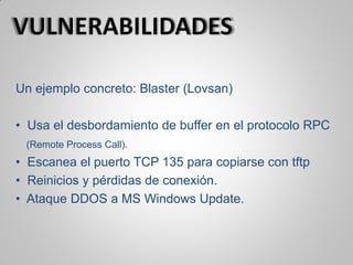 Un ejemplo concreto: Blaster (Lovsan)
• Usa el desbordamiento de buffer en el protocolo RPC
(Remote Process Call).
• Escanea el puerto TCP 135 para copiarse con tftp
• Reinicios y pérdidas de conexión.
• Ataque DDOS a MS Windows Update.
 