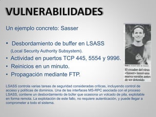 Un ejemplo concreto: Sasser
• Desbordamiento de buffer en LSASS
(Local Security Authority Subsystem).
• Actividad en puertos TCP 445, 5554 y 9996.
• Reinicios en un minuto.
• Propagación mediante FTP.
LSASS controla varias tareas de seguridad consideradas críticas, incluyendo control de
acceso y políticas de dominios. Una de las interfaces MS-RPC asociada con el proceso
LSASS, contiene un desbordamiento de búfer que ocasiona un volcado de pila, explotable
en forma remota. La explotación de este fallo, no requiere autenticación, y puede llegar a
comprometer a todo el sistema.
 
