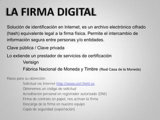 Solución de identificación en Internet, es un archivo electrónico cifrado
(hash) equivalente legal a la firma física. Permite el intercambio de
información segura entre personas y/o entidades.
Clave pública / Clave privada
Lo extiende un prestador de servicios de certificación
Verisign
Fábrica Nacional de Moneda y Timbre (Real Casa de la Moneda)
Pasos para su obtención:
Solicitud vía Internet http://www.cert.fnmt.es
Obtenemos un código de solicitud
Acreditación personal en registrador autorizado (DNI)
Firma de contrato en papel, nos activan la firma
Descarga de la firma en nuestro equipo
Copia de seguridad (exportación)
 