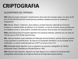 ALGORITMOS DE CIFRADO:
DES (Data Encryption Standard): transformación de los bits del mensajes según una clave de 56
bits (70.000.000.000.000.000 combinaciones posibles) mediante técnicas de sustitución y
transposición
RSA (Rivest, Shamir y Adleman): clave pública y privada Técnicas matemáticas Funciones
trampa:en un sentido fáciles de efectuar; en el contrario, no Uso de números primos grandes que
se multiplican entre sí: clave pública: resultado del producto clave privada: los números primos
IDEA (International Data Encryption Algorithm) 52 subclaves distintas, partiendo de una clave de
128 bits Uso en PGP (Pretty Good Privacy)
SSL: (Secure Sockets Layer) diseñado por Netscape Communications, permite cifrar la conexión,
incluso garantiza la autentificación. Se basa en la criptografía asimétrica y en el concepto de los
certificados. La versión estandarizada por el IETF se conoce como TLS.
MD5 (Message-Digest Algorithm 5) es un algoritmo de reducción criptográfico de 128 bits
amplimente usado. Diseñado por Ronald Rivest en 1991.
SHA (Secure Hash Algorithm, Algoritmo de Hash Seguro) es un sistema de funciones hash
criptográficas relacionadas de la Agencia Nacional de Seguridad estadounidense
 