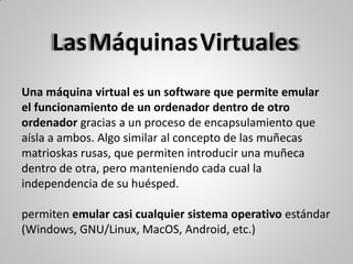 Una máquina virtual es un software que permite emular
el funcionamiento de un ordenador dentro de otro
ordenador gracias a un proceso de encapsulamiento que
aísla a ambos. Algo similar al concepto de las muñecas
matrioskas rusas, que permiten introducir una muñeca
dentro de otra, pero manteniendo cada cual la
independencia de su huésped.
permiten emular casi cualquier sistema operativo estándar
(Windows, GNU/Linux, MacOS, Android, etc.)
 