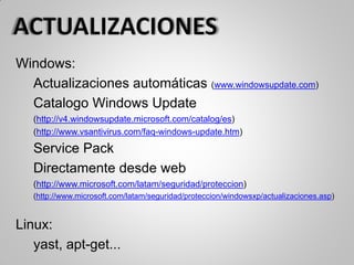 Windows:
Actualizaciones automáticas (www.windowsupdate.com)
Catalogo Windows Update
(http://v4.windowsupdate.microsoft.com/catalog/es)
(http://www.vsantivirus.com/faq-windows-update.htm)
Service Pack
Directamente desde web
(http://www.microsoft.com/latam/seguridad/proteccion)
(http://www.microsoft.com/latam/seguridad/proteccion/windowsxp/actualizaciones.asp)
Linux:
yast, apt-get...
 