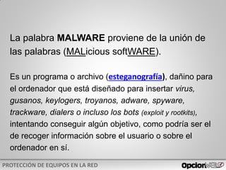 La palabra MALWARE proviene de la unión de
las palabras (MALicious softWARE).
Es un programa o archivo (esteganografía), dañino para
el ordenador que está diseñado para insertar virus,
gusanos, keylogers, troyanos, adware, spyware,
trackware, dialers o incluso los bots (exploit y rootkits),
intentando conseguir algún objetivo, como podría ser el
de recoger información sobre el usuario o sobre el
ordenador en sí.
 