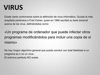 Existe cierta controversia sobre la definición de virus informático. Quizás la más
aceptada pertenece a Fred Cohen, quien en 1994 escribió su tesis doctoral
acerca de los virus, definiéndolos como:
«Un programa de ordenador que puede infectar otros
programas modificándolos para incluir una copia de sí
mismo»
No hay ningún algoritmo general que pueda concluir con total fiabilidad si un
programa es o no un virus.
El antivirus perfecto NO existe.
 