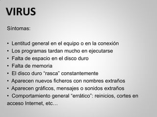 Síntomas:
• Lentitud general en el equipo o en la conexión
• Los programas tardan mucho en ejecutarse
• Falta de espacio en el disco duro
• Falta de memoria
• El disco duro “rasca” constantemente
• Aparecen nuevos ficheros con nombres extraños
• Aparecen gráficos, mensajes o sonidos extraños
• Comportamiento general “errático”: reinicios, cortes en
acceso Internet, etc…
 