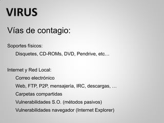 Vías de contagio:
Soportes físicos:
Disquetes, CD-ROMs, DVD, Pendrive, etc…
Internet y Red Local:
Correo electrónico
Web, FTP, P2P, mensajería, IRC, descargas, …
Carpetas compartidas
Vulnerabilidades S.O. (métodos pasivos)
Vulnerabilidades navegador (Internet Explorer)
 