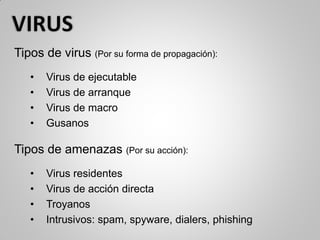 Tipos de virus (Por su forma de propagación):
• Virus de ejecutable
• Virus de arranque
• Virus de macro
• Gusanos
Tipos de amenazas (Por su acción):
• Virus residentes
• Virus de acción directa
• Troyanos
• Intrusivos: spam, spyware, dialers, phishing
 