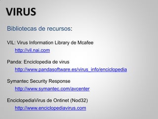 Bibliotecas de recursos:
VIL: Virus Information Library de Mcafee
http://vil.nai.com
Panda: Enciclopedia de virus
http://www.pandasoftware.es/virus_info/enciclopedia
Symantec Security Response
http://www.symantec.com/avcenter
EnciclopediaVirus de Ontinet (Nod32)
http://www.enciclopediavirus.com
 