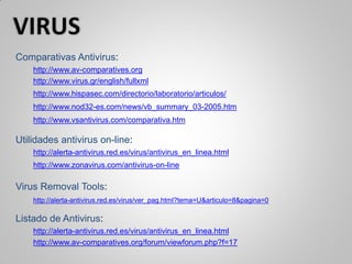 Comparativas Antivirus:
http://www.av-comparatives.org
http://www.virus.gr/english/fullxml
http://www.hispasec.com/directorio/laboratorio/articulos/
http://www.nod32-es.com/news/vb_summary_03-2005.htm
http://www.vsantivirus.com/comparativa.htm
Utilidades antivirus on-line:
http://alerta-antivirus.red.es/virus/antivirus_en_linea.html
http://www.zonavirus.com/antivirus-on-line
Virus Removal Tools:
http://alerta-antivirus.red.es/virus/ver_pag.html?tema=U&articulo=8&pagina=0
Listado de Antivirus:
http://alerta-antivirus.red.es/virus/antivirus_en_linea.html
http://www.av-comparatives.org/forum/viewforum.php?f=17
 
