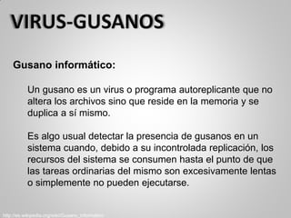 Gusano informático:
Un gusano es un virus o programa autoreplicante que no
altera los archivos sino que reside en la memoria y se
duplica a sí mismo.
Es algo usual detectar la presencia de gusanos en un
sistema cuando, debido a su incontrolada replicación, los
recursos del sistema se consumen hasta el punto de que
las tareas ordinarias del mismo son excesivamente lentas
o simplemente no pueden ejecutarse.
http://es.wikipedia.org/wiki/Gusano_informático
 
