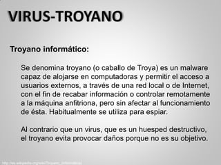 Troyano informático:
Se denomina troyano (o caballo de Troya) es un malware
capaz de alojarse en computadoras y permitir el acceso a
usuarios externos, a través de una red local o de Internet,
con el fin de recabar información o controlar remotamente
a la máquina anfitriona, pero sin afectar al funcionamiento
de ésta. Habitualmente se utiliza para espiar.
Al contrario que un virus, que es un huesped destructivo,
el troyano evita provocar daños porque no es su objetivo.
http://es.wikipedia.org/wiki/Troyano_(informática)
 
