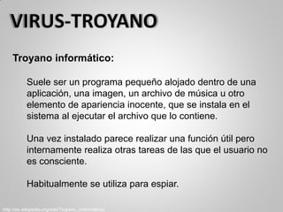 Troyano informático:
Suele ser un programa pequeño alojado dentro de una
aplicación, una imagen, un archivo de música u otro
elemento de apariencia inocente, que se instala en el
sistema al ejecutar el archivo que lo contiene.
Una vez instalado parece realizar una función útil pero
internamente realiza otras tareas de las que el usuario no
es consciente.
Habitualmente se utiliza para espiar.
http://es.wikipedia.org/wiki/Troyano_(informática)
 