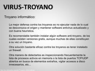 Troyano informático:
La mejor defensa contra los troyanos es no ejecutar nada de lo cual
se desconozca el origen y mantener software antivirus actualizado y
con buena heurística.
Es recomendable también instalar algún software anti-troyano, de los
cuales existen versiones gratis, aunque muchas de ellas constituyen
a su vez un troyano.
Otra solución bastante eficaz contra los troyanos es tener instalado
un firewall.
Otra manera de detectarlos es inspeccionando frecuentemente la
lista de procesos activos en memoria o la lista de puertos TCP/UDP
abiertos en busca de elementos extraños, vigilar accesos a disco
innecesarios, etc...
http://es.wikipedia.org/wiki/Troyano_(informática)
 