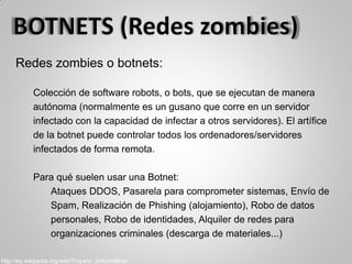 Redes zombies o botnets:
Colección de software robots, o bots, que se ejecutan de manera
autónoma (normalmente es un gusano que corre en un servidor
infectado con la capacidad de infectar a otros servidores). El artífice
de la botnet puede controlar todos los ordenadores/servidores
infectados de forma remota.
Para qué suelen usar una Botnet:
Ataques DDOS, Pasarela para comprometer sistemas, Envío de
Spam, Realización de Phishing (alojamiento), Robo de datos
personales, Robo de identidades, Alquiler de redes para
organizaciones criminales (descarga de materiales...)
http://es.wikipedia.org/wiki/Troyano_(informática)
 