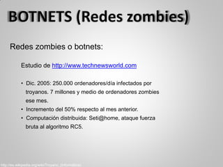 Redes zombies o botnets:
Estudio de http://www.technewsworld.com
• Dic. 2005: 250.000 ordenadores/día infectados por
troyanos. 7 millones y medio de ordenadores zombies
ese mes.
• Incremento del 50% respecto al mes anterior.
• Computación distribuida: Seti@home, ataque fuerza
bruta al algoritmo RC5.
http://es.wikipedia.org/wiki/Troyano_(informática)
 