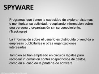 Programas que tienen la capacidad de explorar sistemas
o monitorizar su actividad, recopilando información sobre
una persona u organización sin su conocimiento.
(Trackware)
La información sobre el usuario es distribuida o vendida a
empresas publicitarias u otras organizaciones
interesadas.
También se han empleado en círculos legales para
recopilar información contra sospechosos de delitos,
como en el caso de la piratería de software.
http://es.wikipedia.org/wiki/Spyware
 