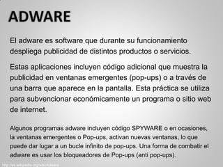 El adware es software que durante su funcionamiento
despliega publicidad de distintos productos o servicios.
Estas aplicaciones incluyen código adicional que muestra la
publicidad en ventanas emergentes (pop-ups) o a través de
una barra que aparece en la pantalla. Esta práctica se utiliza
para subvencionar económicamente un programa o sitio web
de internet.
Algunos programas adware incluyen código SPYWARE o en ocasiones,
la ventanas emergentes o Pop-ups, activan nuevas ventanas, lo que
puede dar lugar a un bucle infinito de pop-ups. Una forma de combatir el
adware es usar los bloqueadores de Pop-ups (anti pop-ups).
http://es.wikipedia.org/wiki/Adware
 