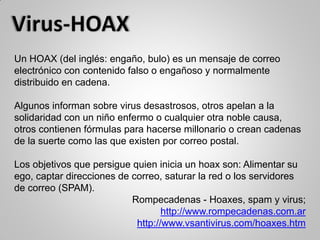Un HOAX (del inglés: engaño, bulo) es un mensaje de correo
electrónico con contenido falso o engañoso y normalmente
distribuido en cadena.
Algunos informan sobre virus desastrosos, otros apelan a la
solidaridad con un niño enfermo o cualquier otra noble causa,
otros contienen fórmulas para hacerse millonario o crean cadenas
de la suerte como las que existen por correo postal.
Los objetivos que persigue quien inicia un hoax son: Alimentar su
ego, captar direcciones de correo, saturar la red o los servidores
de correo (SPAM).
Rompecadenas - Hoaxes, spam y virus;
http://www.rompecadenas.com.ar
http://www.vsantivirus.com/hoaxes.htm
 