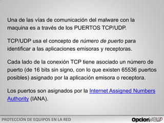Una de las vías de comunicación del malware con la
maquina es a través de los PUERTOS TCP/UDP.
TCP/UDP usa el concepto de número de puerto para
identificar a las aplicaciones emisoras y receptoras.
Cada lado de la conexión TCP tiene asociado un número de
puerto (de 16 bits sin signo, con lo que existen 65536 puertos
posibles) asignado por la aplicación emisora o receptora.
Los puertos son asignados por la Internet Assigned Numbers
Authority (IANA).
 