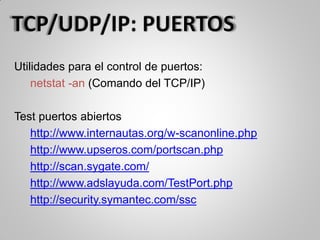 Utilidades para el control de puertos:
netstat -an (Comando del TCP/IP)
Test puertos abiertos
http://www.internautas.org/w-scanonline.php
http://www.upseros.com/portscan.php
http://scan.sygate.com/
http://www.adslayuda.com/TestPort.php
http://security.symantec.com/ssc
 
