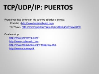 Programas que controlan los puertos abiertos y su uso:
Xnetstat - http://www.freshsoftware.com
TCPView - http://www.sysinternals.com/utilities/tcpview.html
Cual es mi ip
http://www.showmyip.com/
http://www.cualesmiip.com
http://www.internautas.org/w-testproxy.php
http://www.numeroip.tk
 