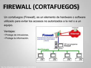 Un cortafuegos (Firewall), es un elemento de hardware o software
utilizado para evitar los accesos no autorizados a la red o a un
equipo.
Ventajas:
• Protege de intrusiones.
• Protege la información.
http://es.wikipedia.org/wiki/cortafuegos_(informática)
 