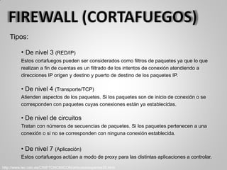 Tipos:
• De nivel 3 (RED/IP)
Estos cortafuegos pueden ser considerados como filtros de paquetes ya que lo que
realizan a fin de cuentas es un filtrado de los intentos de conexión atendiendo a
direcciones IP origen y destino y puerto de destino de los paquetes IP.
• De nivel 4 (Transporte/TCP)
Atienden aspectos de los paquetes. Si los paquetes son de inicio de conexión o se
corresponden con paquetes cuyas conexiones están ya establecidas.
• De nivel de circuitos
Tratan con números de secuencias de paquetes. Si los paquetes pertenecen a una
conexión o si no se corresponden con ninguna conexión establecida.
• De nivel 7 (Aplicación)
Estos cortafuegos actúan a modo de proxy para las distintas aplicaciones a controlar.
http://www.iec.csic.es/CRIPTONOMICON/articulos/expertos35.html
 