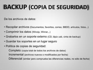 De los archivos de datos:
• Recopilar archivos (Documentos, favoritos, correo, BBDD, artículos, fotos...)
• Comprimir los datos (Winzip, Winrar,..)
• Grabarlos en un soporte externo (CD, lápiz usb, cinta de backup)
• Guardar los soportes en un lugar seguro
• Política de copias de seguridad:
Completo (copia total de todos los archivos de datos)
Incremental (archivos nuevos o modificados por fecha)
Diferencial (similar pero comprueba las diferencias reales, no sólo de fecha)
 