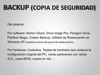Del sistema:
Por software: Norton Ghost, Drive Image Pro, Paragon Drive,
Partition Magic, Cobian Backup, Utilidad de Restauración en
Windows XP (creación previa del punto de restauración)...
Por hardware: Custodius. Tarjeta de hardware que restaura la
configuración original del PC, varias particiones con varios
S.O., copia BIOS, copias en red, …
 