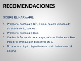 SOBRE EL HARWARE:
1. Proteger el acceso a la CPU o en su defecto unidades de
almacenamiento, puertos…
2. Proteger el acceso a la Bios.
3. Cambiar la Secuencia de arranque de las unidades en la Bios.
Impedir el arranque por dispositivos USB.
4. No introducir ningún dispositivo externo sin testearlo con el
antivirus
 