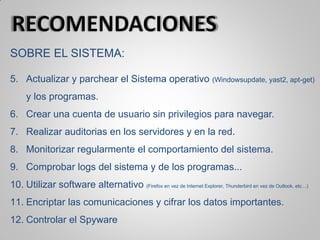 SOBRE EL SISTEMA:
5. Actualizar y parchear el Sistema operativo (Windowsupdate, yast2, apt-get)
y los programas.
6. Crear una cuenta de usuario sin privilegios para navegar.
7. Realizar auditorias en los servidores y en la red.
8. Monitorizar regularmente el comportamiento del sistema.
9. Comprobar logs del sistema y de los programas...
10. Utilizar software alternativo (Firefox en vez de Internet Explorer, Thunderbird en vez de Outlook, etc…)
11. Encriptar las comunicaciones y cifrar los datos importantes.
12. Controlar el Spyware
 